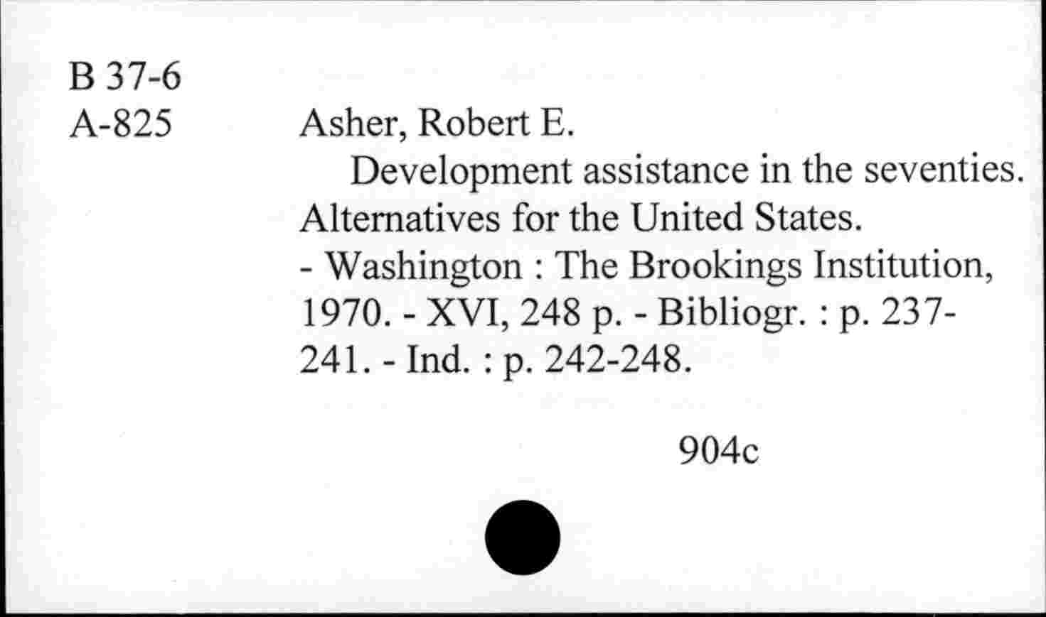 ﻿B 37-6
A-825 Asher, Robert E.
Development assistance in the seventies. Alternatives for the United States.
- Washington : The Brookings Institution, 1970. - XVI, 248 p. - Bibliogr. : p. 237-241.-Ind. :p. 242-248.
904c